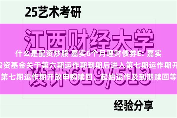 什么是配资炒股 嘉实6个月理财债券E: 嘉实6个月理财债券型证券投资基金关于第六期运作期到期后进入第七期运作期开放申购赎回、起始运作及到期赎回等安排的公告