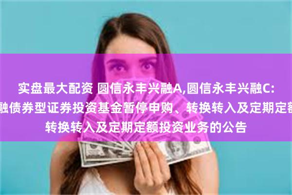 实盘最大配资 圆信永丰兴融A,圆信永丰兴融C: 关于圆信永丰兴融债券型证券投资基金暂停申购、转换转入及定期定额投资业务的公告