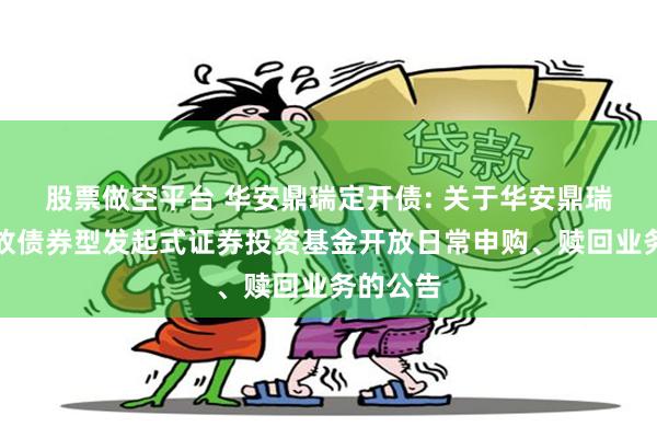 股票做空平台 华安鼎瑞定开债: 关于华安鼎瑞定期开放债券型发起式证券投资基金开放日常申购、赎回业务的公告