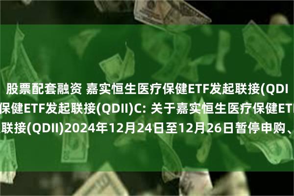 股票配套融资 嘉实恒生医疗保健ETF发起联接(QDII)A,嘉实恒生医疗保健ETF发起联接(QDII)C: 关于嘉实恒生医疗保健ETF发起联接(QDII)2024年12月24日至12月26日暂停申购、赎回及定期定额投资业务的公告