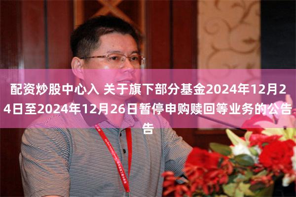 配资炒股中心入 关于旗下部分基金2024年12月24日至2024年12月26日暂停申购赎回等业务的公告