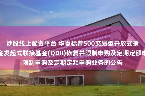 炒股线上配资平台 华夏标普500交易型开放式指数证券投资基金发起式联接基金(QDII)恢复并限制申购及定期定额申购业务的公告