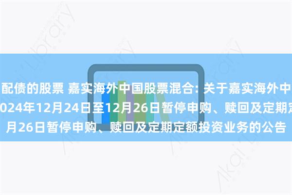 配债的股票 嘉实海外中国股票混合: 关于嘉实海外中国股票混合(QDII)2024年12月24日至12月26日暂停申购、赎回及定期定额投资业务的公告