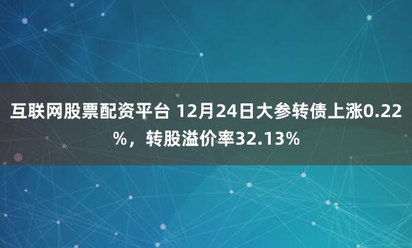 互联网股票配资平台 12月24日大参转债上涨0.22%，转股溢价率32.13%