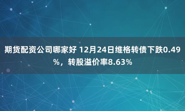 期货配资公司哪家好 12月24日维格转债下跌0.49%，转股溢价率8.63%