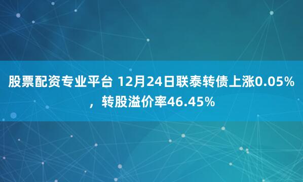 股票配资专业平台 12月24日联泰转债上涨0.05%，转股溢价率46.45%