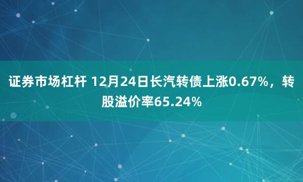 证券市场杠杆 12月24日长汽转债上涨0.67%，转股溢价率65.24%