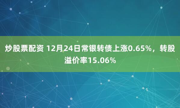 炒股票配资 12月24日常银转债上涨0.65%，转股溢价率15.06%