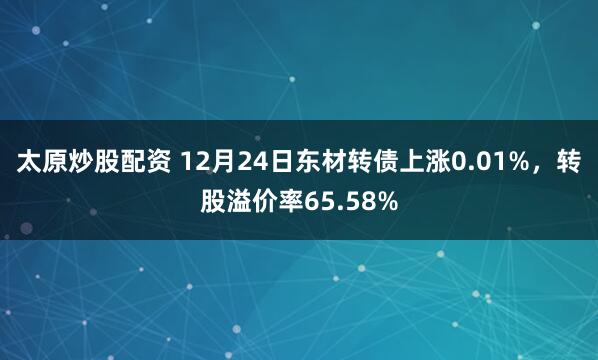 太原炒股配资 12月24日东材转债上涨0.01%，转股溢价率65.58%