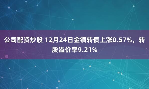 公司配资炒股 12月24日金铜转债上涨0.57%，转股溢价率9.21%