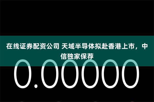 在线证券配资公司 天域半导体拟赴香港上市，中信独家保荐