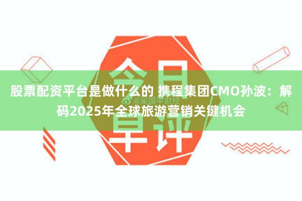 股票配资平台是做什么的 携程集团CMO孙波：解码2025年全球旅游营销关键机会