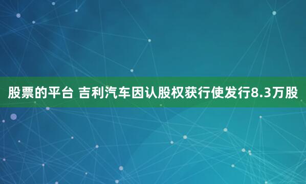 股票的平台 吉利汽车因认股权获行使发行8.3万股