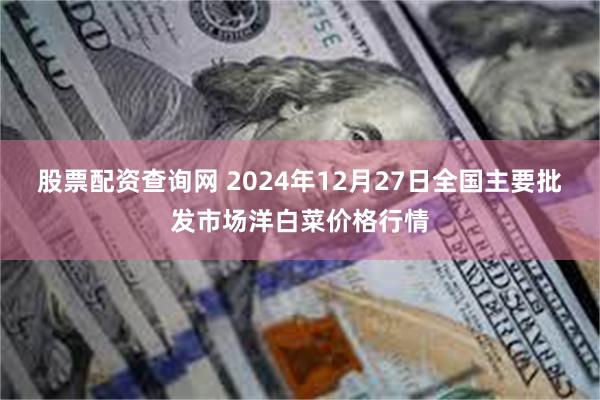 股票配资查询网 2024年12月27日全国主要批发市场洋白菜价格行情