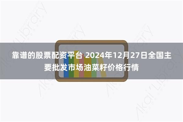 靠谱的股票配资平台 2024年12月27日全国主要批发市场油菜籽价格行情