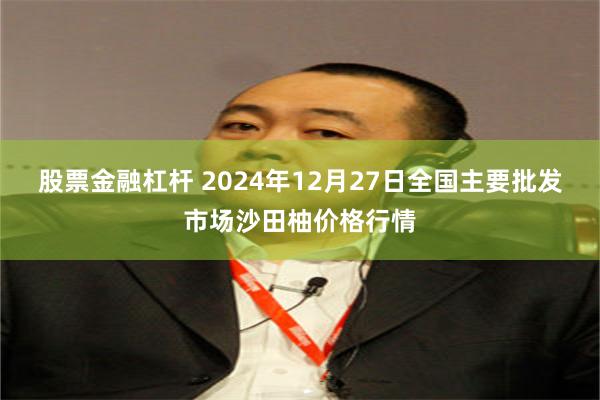 股票金融杠杆 2024年12月27日全国主要批发市场沙田柚价格行情