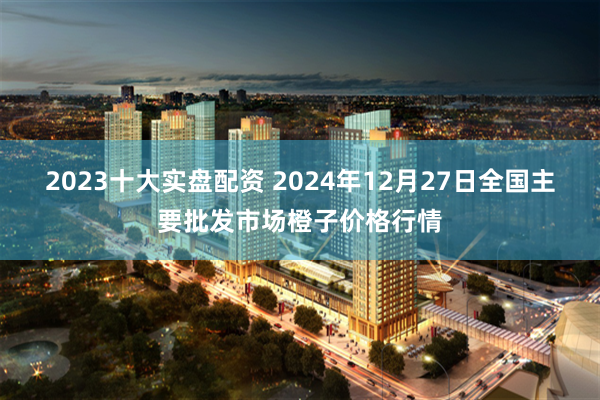 2023十大实盘配资 2024年12月27日全国主要批发市场橙子价格行情