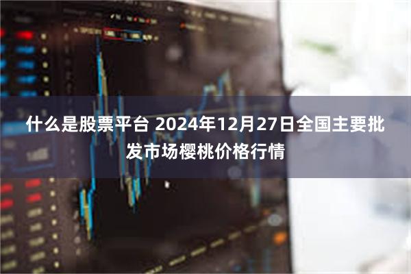 什么是股票平台 2024年12月27日全国主要批发市场樱桃价格行情