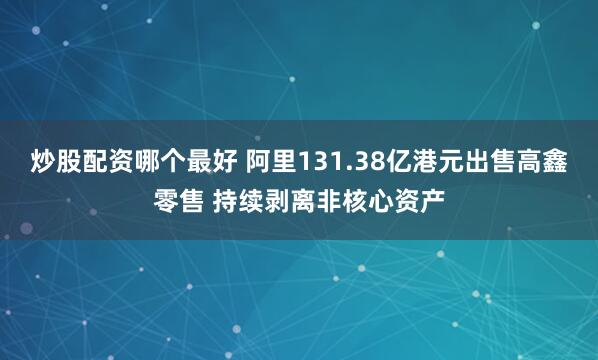 炒股配资哪个最好 阿里131.38亿港元出售高鑫零售 持续剥离非核心资产