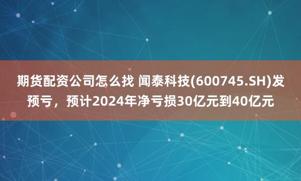 期货配资公司怎么找 闻泰科技(600745.SH)发预亏，预计2024年净亏损30亿元到40亿元