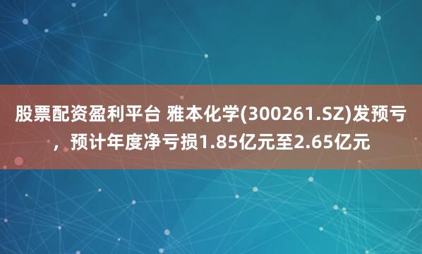 股票配资盈利平台 雅本化学(300261.SZ)发预亏，预计年度净亏损1.85亿元至2.65亿元