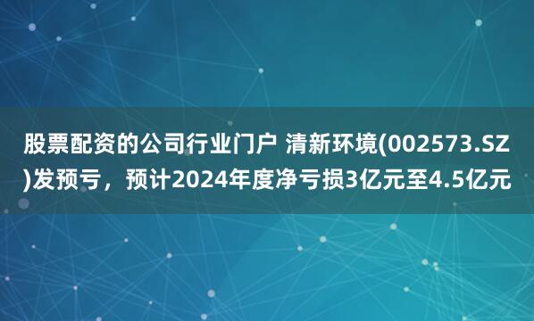 股票配资的公司行业门户 清新环境(002573.SZ)发预亏，预计2024年度净亏损3亿元至4.5亿元