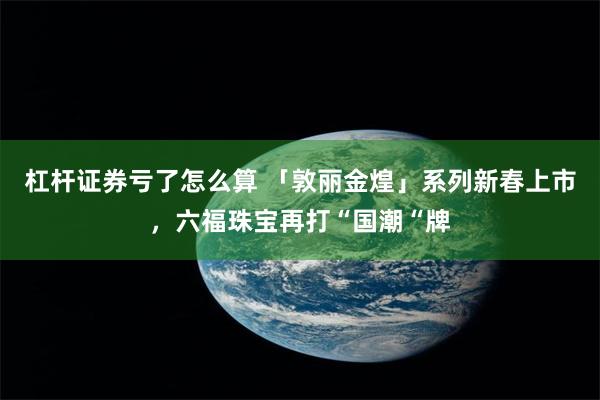 杠杆证券亏了怎么算 「敦丽金煌」系列新春上市，六福珠宝再打“国潮“牌