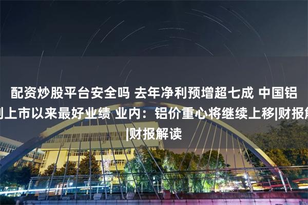 配资炒股平台安全吗 去年净利预增超七成 中国铝业创上市以来最好业绩 业内：铝价重心将继续上移|财报解读