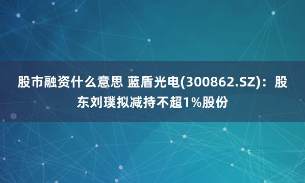 股市融资什么意思 蓝盾光电(300862.SZ)：股东刘璞拟减持不超1%股份