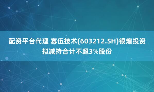 配资平台代理 赛伍技术(603212.SH)银煌投资拟减持合计不超3%股份