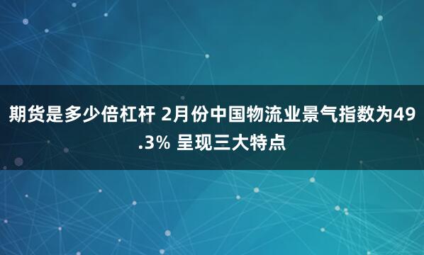 期货是多少倍杠杆 2月份中国物流业景气指数为49.3% 呈现三大特点