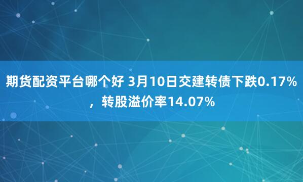 期货配资平台哪个好 3月10日交建转债下跌0.17%，转股溢价率14.07%